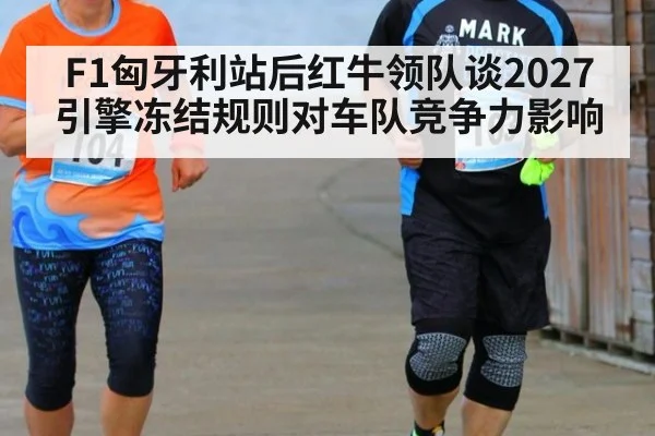 F1匈牙利站后红牛领队谈2027引擎冻结规则对车队竞争力影响